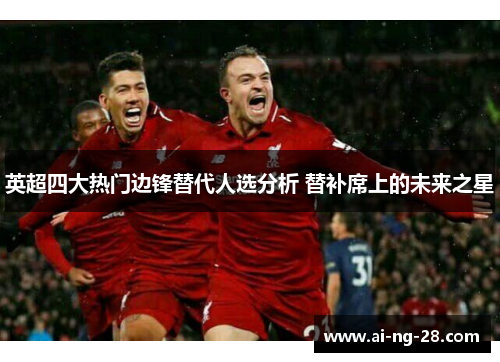 英超四大热门边锋替代人选分析 替补席上的未来之星 英超四大热门边锋替代人选分析 替补席上的未来之星