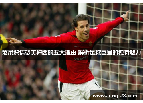 范尼深情赞美梅西的五大理由 解析足球巨星的独特魅力 范尼深情赞美梅西的五大理由 解析足球巨星的独特魅力