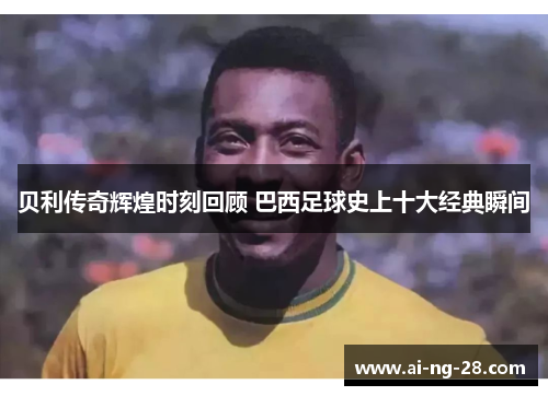 贝利传奇辉煌时刻回顾 巴西足球史上十大经典瞬间