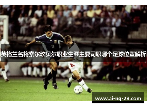 英格兰名将索尔坎贝尔职业生涯主要司职哪个足球位置解析 英格兰名将索尔坎贝尔职业生涯主要司职哪个足球位置解析