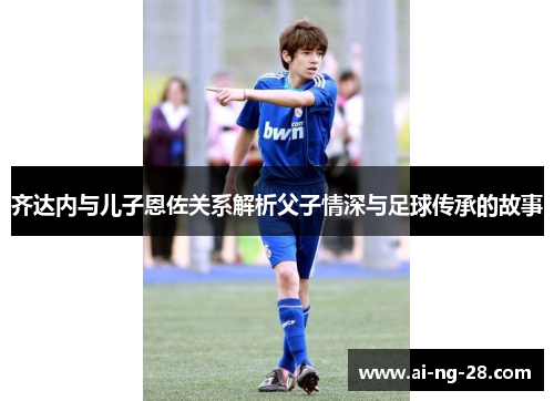 齐达内与儿子恩佐关系解析父子情深与足球传承的故事
