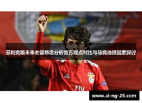 菲利克斯未来去留悬念分析各方观点对比与马竞选择因素探讨