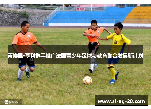蒂埃里·亨利携手推广法国青少年足球与教育融合发展新计划 蒂埃里·亨利携手推广法国青少年足球与教育融合发展新计划