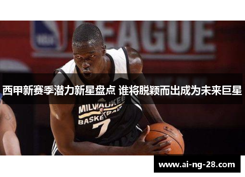 西甲新赛季潜力新星盘点 谁将脱颖而出成为未来巨星 西甲新赛季潜力新星盘点 谁将脱颖而出成为未来巨星
