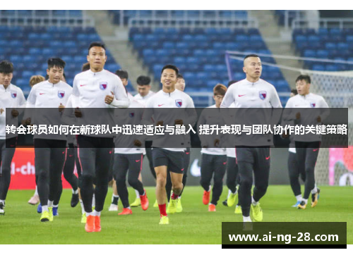 转会球员如何在新球队中迅速适应与融入 提升表现与团队协作的关键策略