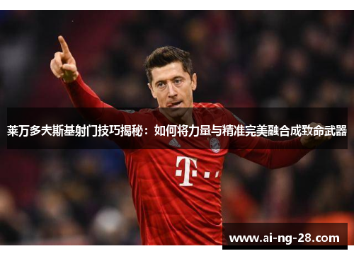 莱万多夫斯基射门技巧揭秘：如何将力量与精准完美融合成致命武器