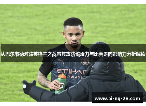 从巴尔韦德对阵英格兰之战看其攻防统治力与比赛走向影响力分析解读