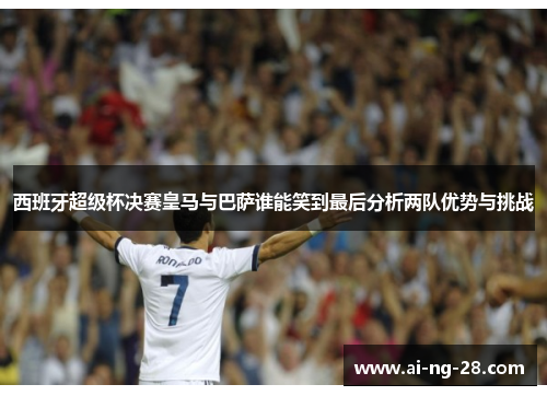 西班牙超级杯决赛皇马与巴萨谁能笑到最后分析两队优势与挑战
