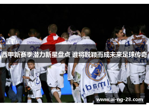西甲新赛季潜力新星盘点 谁将脱颖而成未来足球传奇 西甲新赛季潜力新星盘点 谁将脱颖而成未来足球传奇