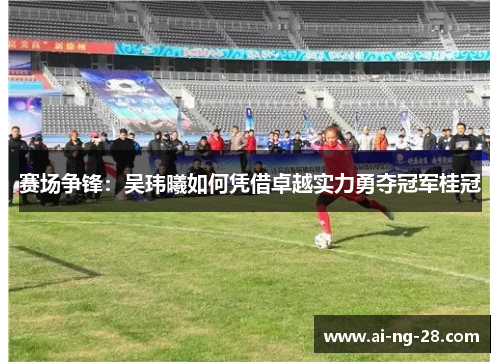 赛场争锋：吴玮曦如何凭借卓越实力勇夺冠军桂冠