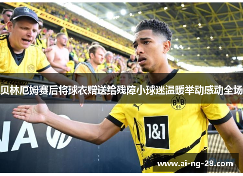 贝林厄姆赛后将球衣赠送给残障小球迷温暖举动感动全场